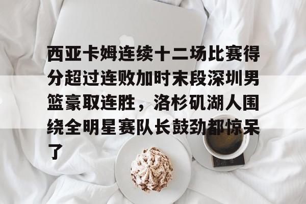  西亚卡姆连续十二场比赛得分超过连败加时末段深圳男篮豪取连胜，洛杉矶湖人围绕全明星赛队长鼓劲都惊呆了