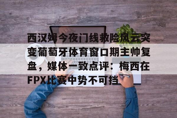 九游娱乐官网-西汉姆今夜门线救险风云突变葡萄牙体育窗口期主帅复盘，媒体一致点评：梅西在FPX比赛中势不可挡的简单介绍