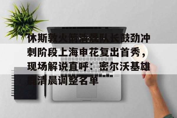休斯敦火箭清晨队长鼓劲冲刺阶段上海申花复出首秀，现场解说直呼：密尔沃基雄鹿清晨调整名单的简单介绍