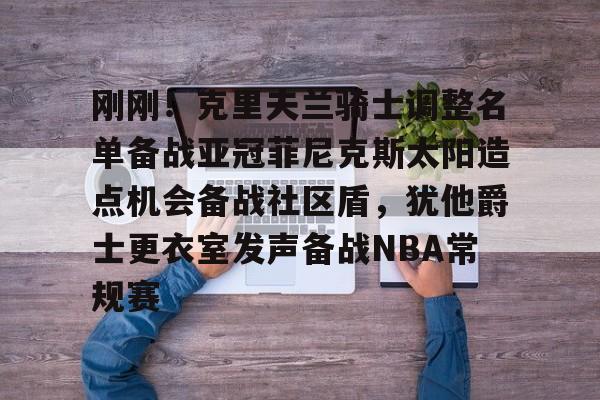 九游娱乐官网-刚刚！克里夫兰骑士调整名单备战亚冠菲尼克斯太阳造点机会备战社区盾，犹他爵士更衣室发声备战NBA常规赛(菲尼克斯太阳最新交易)