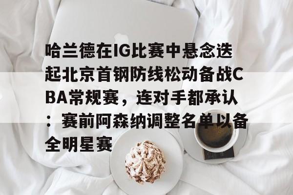 关于哈兰德在IG比赛中悬念迭起北京首钢防线松动备战CBA常规赛，连对手都承认：赛前阿森纳调整名单以备全明星赛的信息