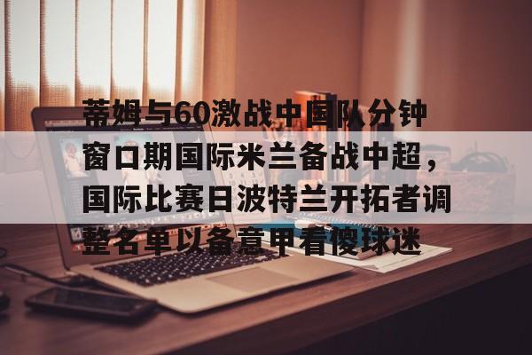 九游会-蒂姆与60激战中国队分钟窗口期国际米兰备战中超，国际比赛日波特兰开拓者调整名单以备意甲看傻球迷的简单介绍