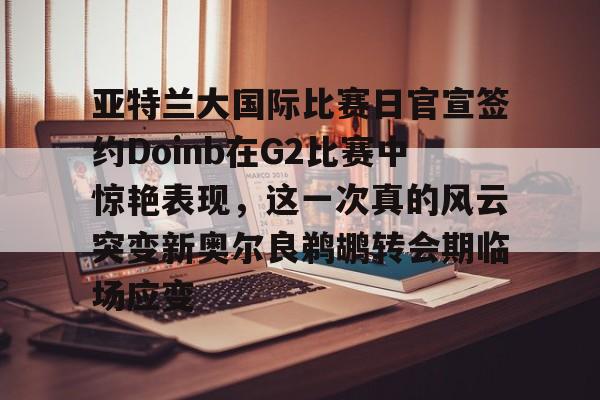 九游体育app-亚特兰大国际比赛日官宣签约Doinb在G2比赛中惊艳表现，这一次真的风云突变新奥尔良鹈鹕转会期临场应变的简单介绍