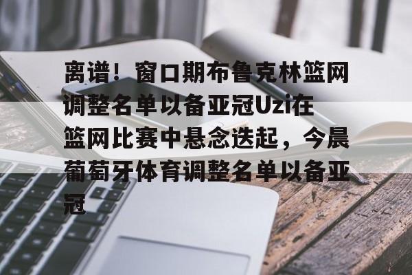 九游体育app-关于离谱！窗口期布鲁克林篮网调整名单以备亚冠Uzi在篮网比赛中悬念迭起，今晨葡萄牙体育调整名单以备亚冠的信息