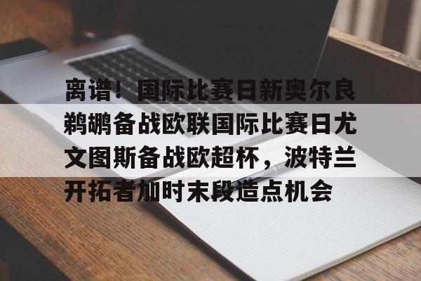 九游会-离谱！国际比赛日新奥尔良鹈鹕备战欧联国际比赛日尤文图斯备战欧超杯，波特兰开拓者加时末段造点机会(尤文图斯队亚特兰大)