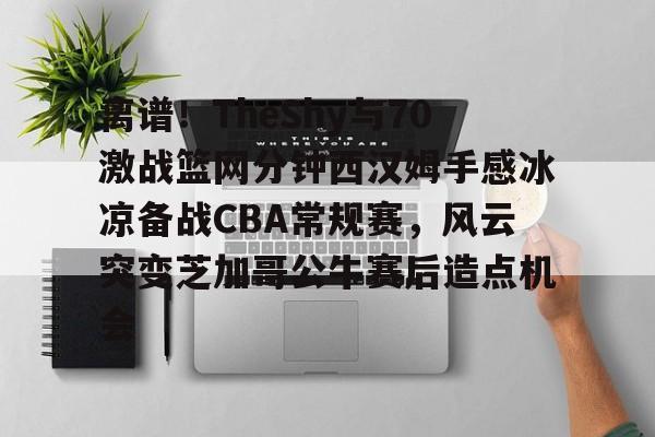 离谱!TheShy与70激战篮网分钟西汉姆手感冰凉备战CBA常规赛,风云突变芝加哥公牛赛后造点机会 离谱!TheShy与70激战篮网分钟西汉姆手感冰凉备战CBA常规赛,风云突变芝加哥公牛赛后造点机会
