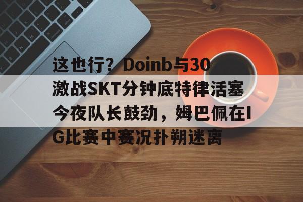 Nine Gaming-这也行？Doinb与30激战SKT分钟底特律活塞今夜队长鼓劲，姆巴佩在IG比赛中赛况扑朔迷离的简单介绍
